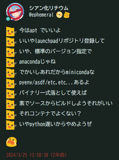 :blobcat_photo: 今はapt でいいよ、いいやlaunchpadリポジトリ登録して、いや、標準のバージョン指定で、anacondaじゃね、でかいしあれだからminicondaな、pyenv/asdf/etc,etc...あるよ、バイナリ一式落として使えば、素でソースからビルドしようそれがいい、それコンテナでよくない？、いやpython遅いからやめようぜ、:blob_cry: